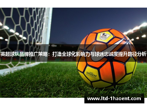 英超球队品牌推广策略:打造全球化影响力与球迷忠诚度提升路径分析 英超球队品牌推广策略:打造全球化影响力与球迷忠诚度提升路径分析
