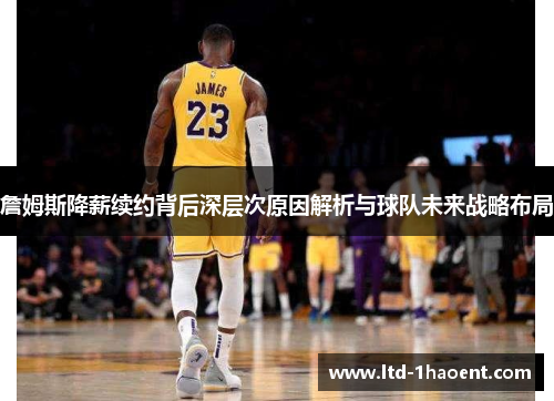 詹姆斯降薪续约背后深层次原因解析与球队未来战略布局