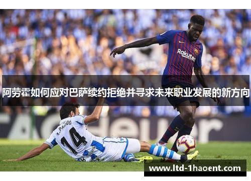 阿劳霍如何应对巴萨续约拒绝并寻求未来职业发展的新方向