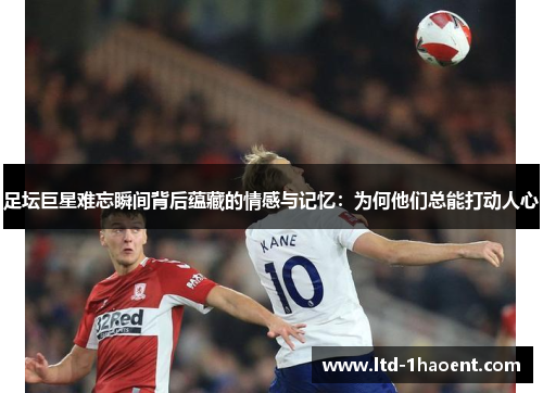 足坛巨星难忘瞬间背后蕴藏的情感与记忆：为何他们总能打动人心