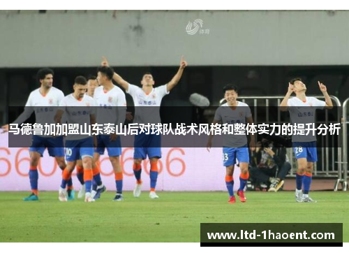 马德鲁加加盟山东泰山后对球队战术风格和整体实力的提升分析 马德鲁加加盟山东泰山后对球队战术风格和整体实力的提升分析